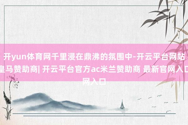 开yun体育网千里浸在鼎沸的氛围中-开云平台网站皇马赞助商| 开云平台官方ac米兰赞助商 最新官网入口