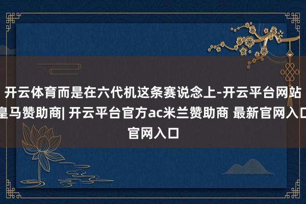 开云体育而是在六代机这条赛说念上-开云平台网站皇马赞助商| 开云平台官方ac米兰赞助商 最新官网入口