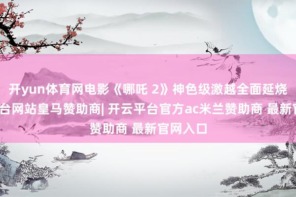 开yun体育网电影《哪吒 2》神色级激越全面延烧-开云平台网站皇马赞助商| 开云平台官方ac米兰赞助商 最新官网入口