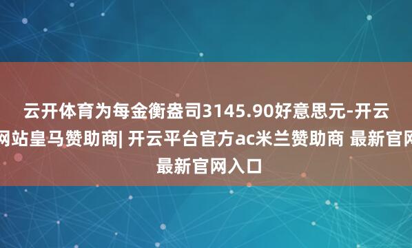云开体育为每金衡盎司3145.90好意思元-开云平台网站皇马赞助商| 开云平台官方ac米兰赞助商 最新官网入口