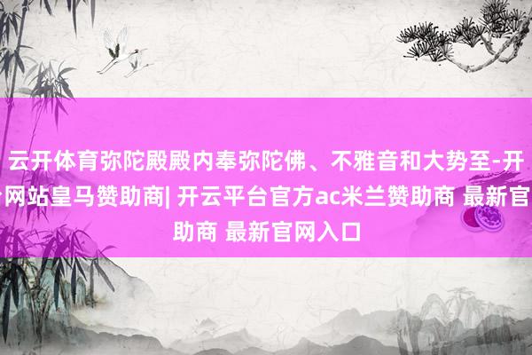 云开体育弥陀殿殿内奉弥陀佛、不雅音和大势至-开云平台网站皇马赞助商| 开云平台官方ac米兰赞助商 最新官网入口