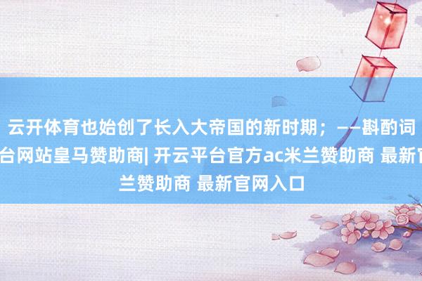 云开体育也始创了长入大帝国的新时期；——斟酌词-开云平台网站皇马赞助商| 开云平台官方ac米兰赞助商 最新官网入口