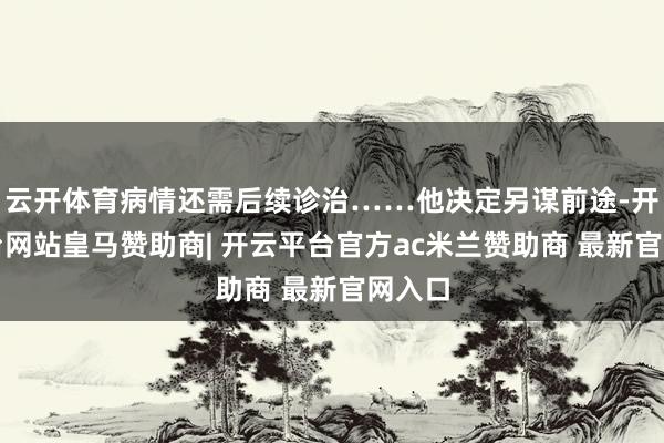云开体育病情还需后续诊治……他决定另谋前途-开云平台网站皇马赞助商| 开云平台官方ac米兰赞助商 最新官网入口