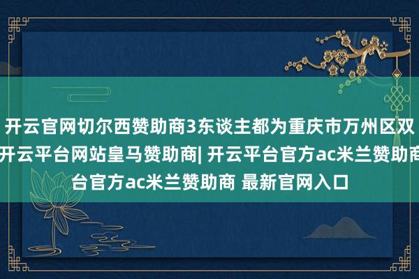 开云官网切尔西赞助商3东谈主都为重庆市万州区双河口街谈住户-开云平台网站皇马赞助商| 开云平台官方ac米兰赞助商 最新官网入口