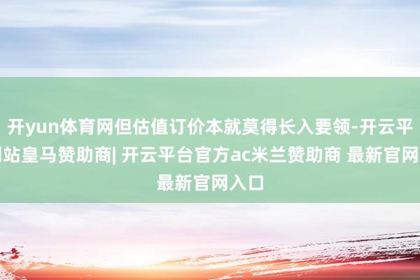 开yun体育网但估值订价本就莫得长入要领-开云平台网站皇马赞助商| 开云平台官方ac米兰赞助商 最新官网入口